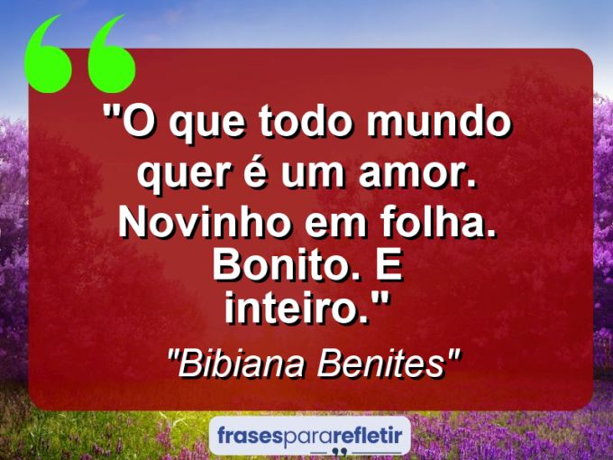 Frases de Amor: mensagens românticas e apaixonantes - “O que todo mundo quer é um amor. Novinho em folha. Bonito. E inteiro.”