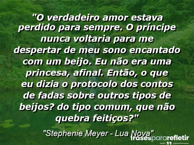 Frases de Amor: mensagens românticas e apaixonantes - “O verdadeiro amor estava perdido para sempre. O príncipe nunca voltaria para me despertar de meu sono encantado com um beijo. Eu não era uma princesa, afinal. Então, o que eu dizia o protocolo dos contos de fadas sobre outros tipos de beijos? Do tipo comum, que não quebra feitiços?”