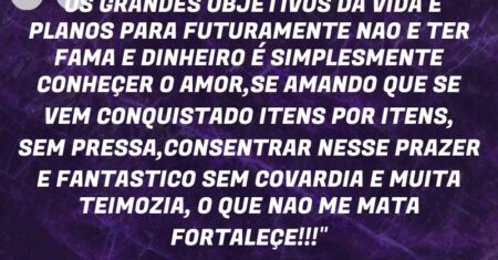“OS GRANDES OBJETIVOS DA VIDA E PLANOS PARA FUTURAMENTE NAO E TER FAMA E DINHEIRO É SIMPLESMENTE CONHEÇER O AMOR,SE AMANDO QUE SE VEM CONQUISTADO ITENS POR ITENS, SEM PRESSA,CONSENTRAR NESSE PRAZER E FANTASTICO SEM COVARDIA E MUITA TEIMOZIA, O QUE NAO ME MATA FORTALEÇE!!!”