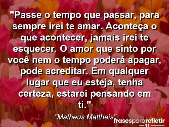 Frases de Amor: mensagens românticas e apaixonantes - “Passe o tempo que passar, para sempre irei te amar. Aconteça o que acontecer, jamais irei te esquecer. O amor que sinto por você nem o tempo poderá apagar, pode acreditar. Em qualquer lugar que eu esteja, tenha certeza, estarei pensando em ti.”