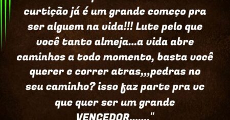 “Pensar que a vida não é só curtição já é um grande começo pra ser alguem na vida!!! Lute pelo que você tanto almeja…a vida abre caminhos a todo momento, basta você querer e correr atras,,,pedras no seu caminho? isso faz parte pra vc que quer ser um grande VENCEDOR…….”