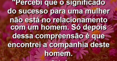 “Percebi que o significado do sucesso para uma mulher não está no relacionamento com um homem. Só depois dessa compreensão é que encontrei a companhia deste homem.