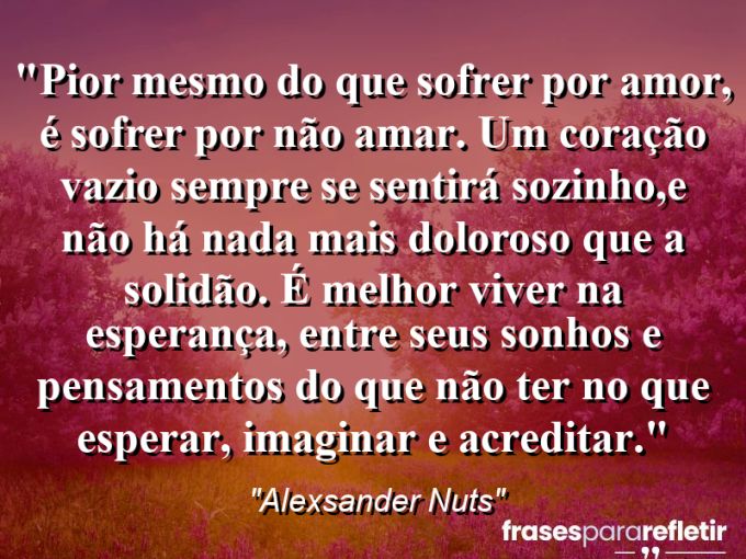 Frases de Amor: mensagens românticas e apaixonantes - “Pior mesmo do que sofrer por amor, é sofrer por não amar. Um coração vazio sempre se sentirá sozinho,e não há nada mais doloroso que a solidão. É melhor viver na esperança, entre seus sonhos e pensamentos do que não ter no que esperar, imaginar e acreditar.”