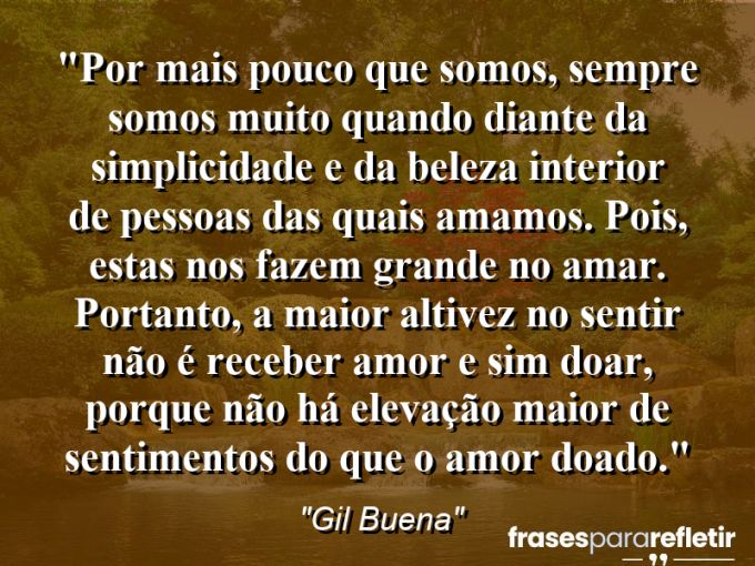 Frases de Amor: mensagens românticas e apaixonantes - “Por mais pouco que somos, sempre somos muito quando diante da simplicidade e da beleza interior de pessoas das quais amamos. Pois, estas nos fazem grande no amar. Portanto, a maior altivez no sentir não é receber amor e sim doar, porque não há elevação maior de sentimentos do que o amor doado.”