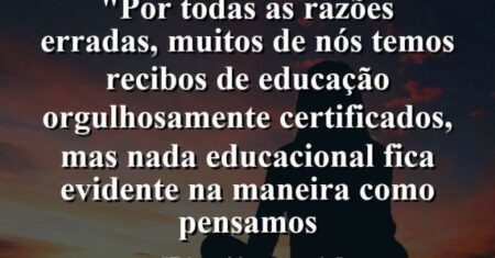 “Por todas as razões erradas, muitos de nós temos recibos de educação orgulhosamente certificados, mas nada educacional fica evidente na maneira como pensamos