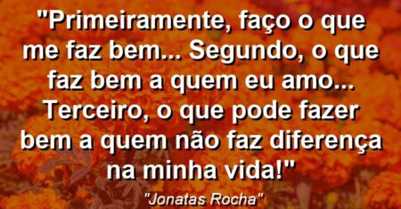 “Primeiramente, faço o que me faz bem… Segundo, o que faz bem a quem eu amo… Terceiro, o que pode fazer bem a quem não faz diferença na minha vida!”