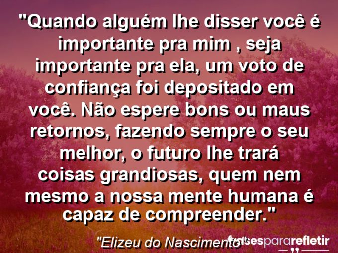 Frases de Amor: mensagens românticas e apaixonantes - “Quando alguém lhe disser Você é importante pra mim , seja importante pra ela, um voto de confiança foi depositado em você. Não espere bons ou maus retornos, fazendo sempre o seu melhor, o futuro lhe trará coisas grandiosas, quem nem mesmo a nossa mente humana é capaz de compreender.”