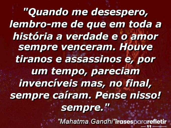 Frases de Amor: mensagens românticas e apaixonantes - “Quando me desespero, lembro-me de que em toda a História a verdade e o amor sempre venceram. Houve tiranos e assassinos e, por um tempo, pareciam invencíveis mas, no final, sempre caíram. Pense nisso! Sempre.”