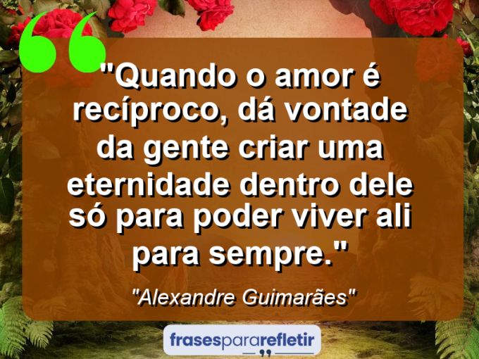 Frases de Amor: mensagens românticas e apaixonantes - “Quando o amor é recíproco, dá vontade da gente criar uma eternidade dentro dele só para poder viver ali para sempre.”