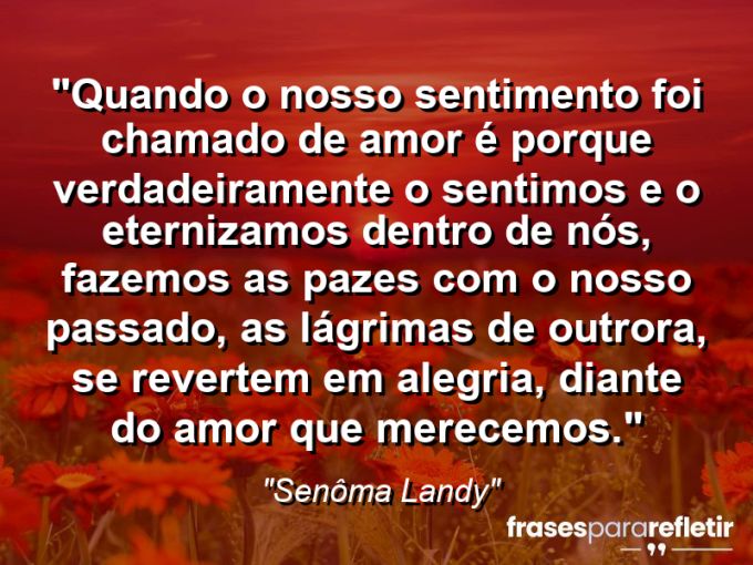 Frases de Amor: mensagens românticas e apaixonantes - “Quando o nosso sentimento foi chamado de amor é porque verdadeiramente o sentimos e o eternizamos dentro de nós, fazemos as pazes com o nosso passado, as lágrimas de outrora, se revertem em alegria, diante do AMOR que merecemos.”