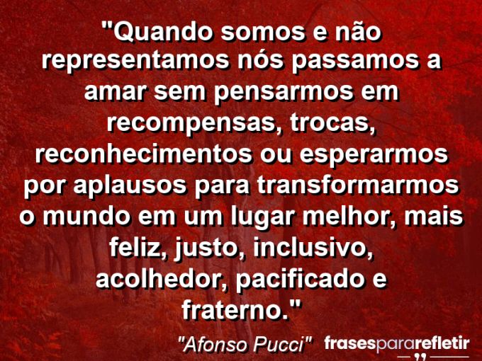 Frases de Amor: mensagens românticas e apaixonantes - “Quando somos e não representamos nós passamos a amar sem pensarmos em recompensas, trocas, reconhecimentos ou esperarmos por aplausos para transformarmos o mundo em um lugar melhor, mais feliz, justo, inclusivo, acolhedor, pacificado e fraterno.”