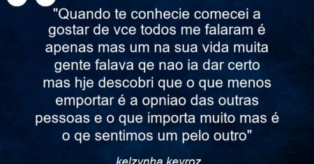 “Quando te conhecie comecei a gostar de vce todos me falaram é apenas mas um na sua vida muita gente falava qe nao ia dar certo mas hje descobri que o que menos emportar é a opniao das outras pessoas e o que importa muito mas é o qe sentimos um pelo outro”