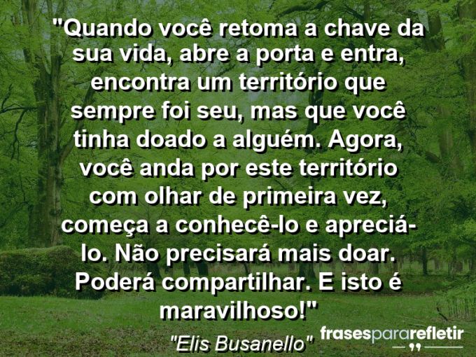 Frases de Amor: mensagens românticas e apaixonantes - “Quando você retoma a chave da sua vida, abre a porta e entra, encontra um território que sempre foi seu, mas que você tinha doado a alguém. Agora, você anda por este território com olhar de primeira vez, começa a conhecê-lo e apreciá-lo. Não precisará mais doar. Poderá compartilhar. E isto é maravilhoso!”