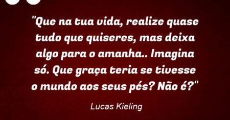 “Que na tua vida, realize quase tudo que quiseres, mas deixa algo para o amanha.. Imagina só. Que graça teria se tivesse o mundo aos seus pés? Não é?”