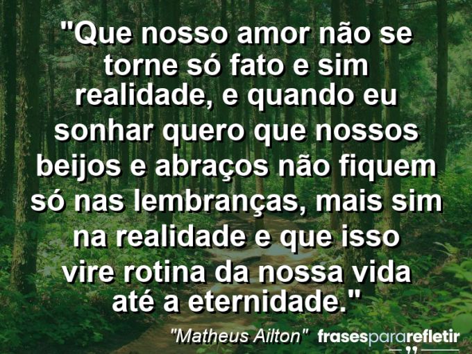 Frases de Amor: mensagens românticas e apaixonantes - “Que nosso amor não se torne só fato e sim realidade, E quando eu sonhar quero que nossos beijos e abraços não fiquem só nas lembranças, mais sim na realidade e que isso vire rotina da nossa vida até a eternidade.”