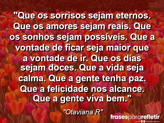 Frases de Amor: mensagens românticas e apaixonantes - “Que os sorrisos sejam eternos. Que os amores sejam reais. Que os sonhos sejam possíveis. Que a vontade de ficar seja maior que a vontade de ir. Que os dias sejam doces. Que a vida seja calma. Que a gente tenha paz. Que a felicidade nos alcance. Que a gente viva bem.”