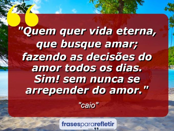 Frases de Amor: mensagens românticas e apaixonantes - “quem quer vida eterna, que busque amar; fazendo as decisões do amor todos os dias. Sim! Sem nunca se arrepender do amor.”