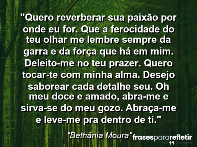 Frases de Amor: mensagens românticas e apaixonantes - “Quero reverberar sua paixão por onde eu for. Que a ferocidade do teu olhar me lembre sempre da garra e da força que há em mim. Deleito-me no teu prazer. Quero tocar-te com minha alma. Desejo saborear cada detalhe seu. Oh meu doce e amado, abra-me e sirva-se do meu gozo. Abraça-me e leve-me pra dentro de ti.”