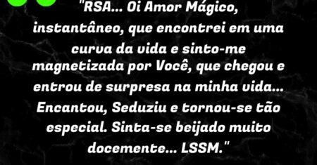 “RSA… Oi Amor Mágico, instantâneo, que encontrei em uma curva da vida e sinto-me magnetizada por Você, que chegou e entrou de surpresa na minha vida… Encantou, Seduziu e tornou-se tão especial. Sinta-se beijado muito docemente… LSSM.”