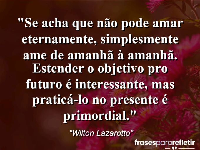 Frases de Amor: mensagens românticas e apaixonantes - “Se acha que não pode amar eternamente, simplesmente ame de amanhã à amanhã. Estender o objetivo pro futuro é interessante, mas praticá-lo no presente é primordial.”