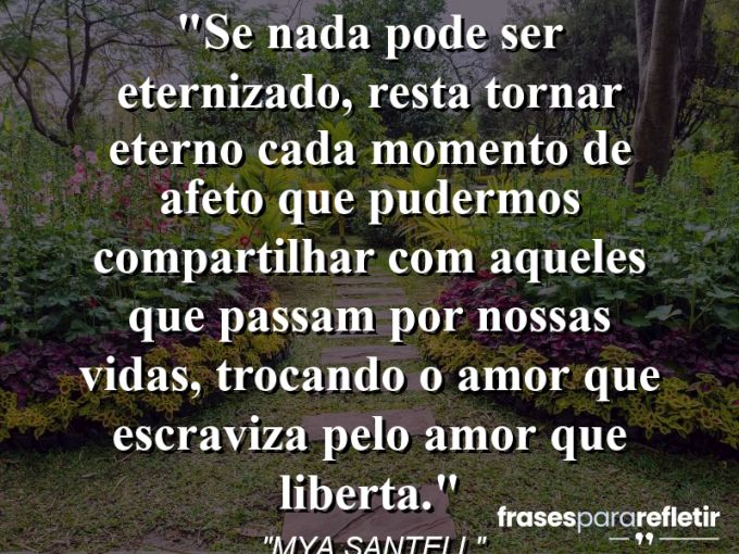 Frases de Amor: mensagens românticas e apaixonantes - “Se nada pode ser eternizado, resta tornar eterno cada momento de afeto que pudermos compartilhar com aqueles que passam por nossas vidas, trocando o amor que escraviza pelo amor que liberta.”