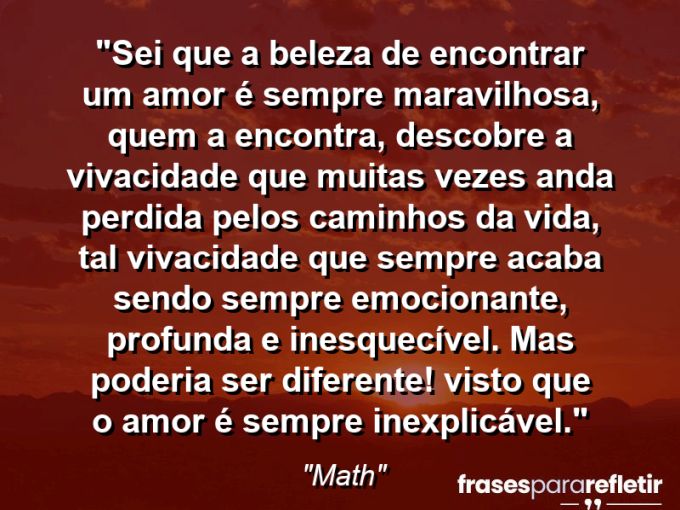 Frases de Amor: mensagens românticas e apaixonantes - “Sei que a beleza de encontrar um amor é sempre maravilhosa, quem a encontra, descobre a vivacidade que muitas vezes anda perdida pelos caminhos da vida, tal vivacidade que sempre acaba sendo sempre emocionante, profunda e inesquecível. Mas poderia ser diferente! Visto que o amor é sempre inexplicável.”