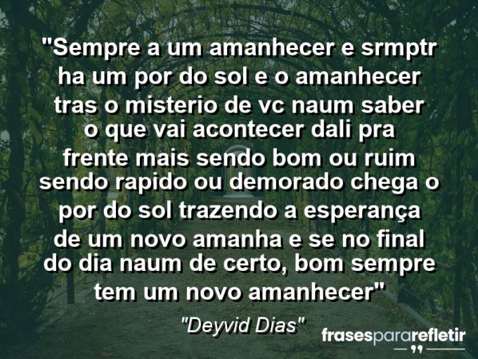 Frases de Amor: mensagens românticas e apaixonantes - “Sempre a um amanhecer e srmptr ha um por do sol e o amanhecer tras o misterio de vc naum saber o que vai acontecer dali pra frente mais sendo bom ou ruim sendo rapido ou demorado chega o por do sol trazendo a esperança de um novo amanha e se no final do dia naum de certo, bom sempre tem um novo amanhecer”