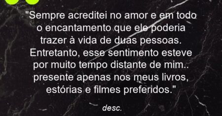 “Sempre acreditei no amor e em todo o encantamento que ele poderia trazer à vida de duas pessoas. Entretanto, esse sentimento esteve por muito tempo distante de mim.. presente apenas nos meus livros, estórias e filmes preferidos.”