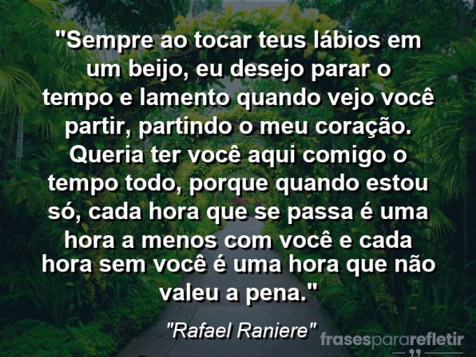 Frases de Amor: mensagens românticas e apaixonantes - “Sempre ao tocar teus lábios em um beijo, eu desejo parar o tempo e lamento quando vejo você partir, partindo o meu coração. Queria ter você aqui comigo o tempo todo, porque quando estou só, cada hora que se passa é uma hora a menos com você e cada hora sem você é uma hora que não valeu a pena.”