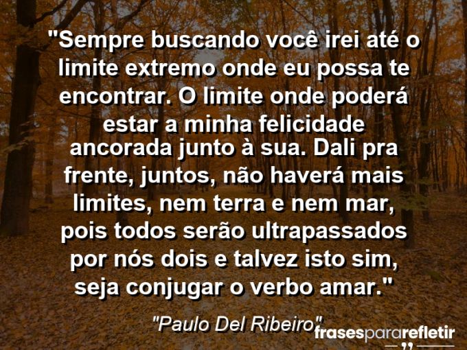 Frases de Amor: mensagens românticas e apaixonantes - “Sempre buscando você irei até o limite extremo onde eu possa te encontrar. O limite onde poderá estar a minha felicidade ancorada junto à sua. Dali pra frente, juntos, não haverá mais limites, nem terra e nem mar, pois todos serão ultrapassados por nós dois e talvez isto sim, seja conjugar o verbo amar.”