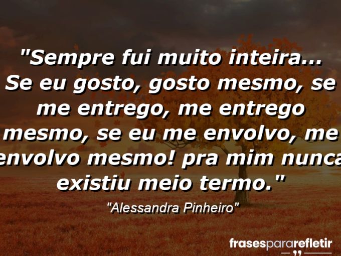 Frases de Amor: mensagens românticas e apaixonantes - “Sempre fui muito inteira… Se eu gosto, gosto mesmo, se me entrego, me entrego mesmo, se eu me envolvo, me envolvo mesmo! Pra mim nunca existiu meio termo.”