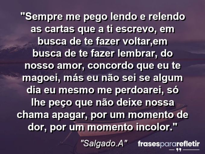 Frases de Amor: mensagens românticas e apaixonantes - “Sempre me pego lendo e relendo as cartas que a ti escrevo, em busca de te fazer voltar,em busca de te fazer lembrar, do nosso amor, concordo que eu te magoei, más eu não sei se algum dia eu mesmo me perdoarei, só lhe peço que não deixe nossa chama apagar, por um momento de dor, por um momento incolor.”