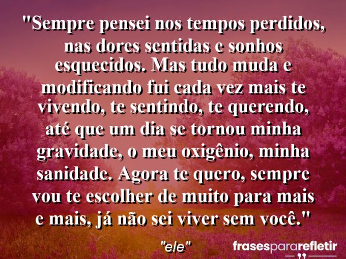 Frases de Amor: mensagens românticas e apaixonantes - “Sempre pensei nos tempos perdidos, nas dores sentidas e sonhos esquecidos. Mas tudo muda e modificando fui cada vez mais te vivendo, te sentindo, te querendo, até que um dia se tornou minha gravidade, o meu oxigênio, minha sanidade. Agora te quero, sempre vou te escolher de muito para mais e mais, já não sei viver sem você.”