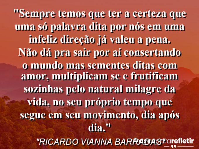 Frases de Amor: mensagens românticas e apaixonantes - “Sempre temos que ter a certeza que uma só palavra dita por nós em uma infeliz direção já valeu a pena. Não dá pra sair por aí consertando o mundo mas sementes ditas com amor, multiplicam se e frutificam sozinhas pelo natural milagre da vida, no seu próprio tempo que segue em seu movimento, dia após dia.”