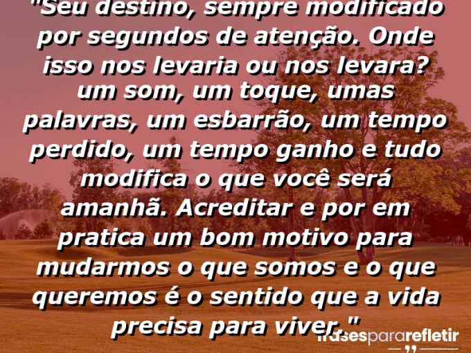 Frases de Amor: mensagens românticas e apaixonantes - “Seu destino, sempre modificado por segundos de atenção. Onde isso nos levaria ou nos levara? Um som, um toque, umas palavras, um esbarrão, um tempo perdido, um tempo ganho e tudo modifica o que você será amanhã. Acreditar e por em pratica um bom motivo para mudarmos o que somos e o que queremos é o sentido que a vida precisa para viver.”