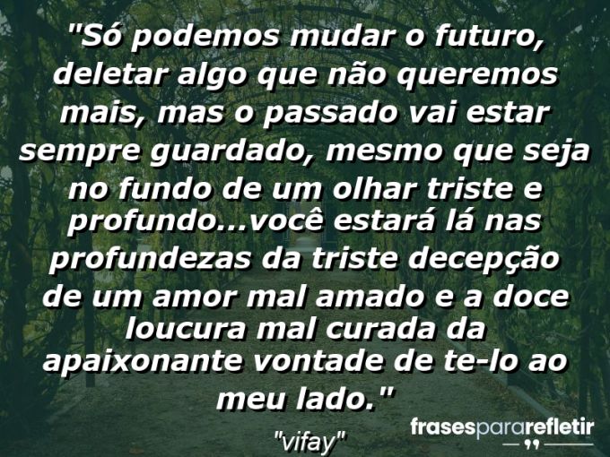 Frases de Amor: mensagens românticas e apaixonantes - “Só podemos mudar o futuro, deletar algo que não queremos mais, mas o passado vai estar sempre guardado, mesmo que seja no fundo de um olhar triste e profundo…Você estará lá nas profundezas da triste decepção de um amor mal amado e a doce loucura mal curada da apaixonante vontade de te-lo ao meu lado.”