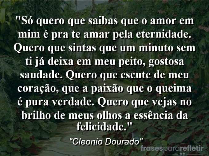 Frases de Amor: mensagens românticas e apaixonantes - “Só quero que saibas que o amor em mim é pra te amar pela eternidade. Quero que sintas que um minuto sem ti já deixa em meu peito, gostosa saudade. Quero que escute de meu coração, que a paixão que o queima é pura verdade. Quero que vejas no brilho de meus olhos a essência da felicidade.”