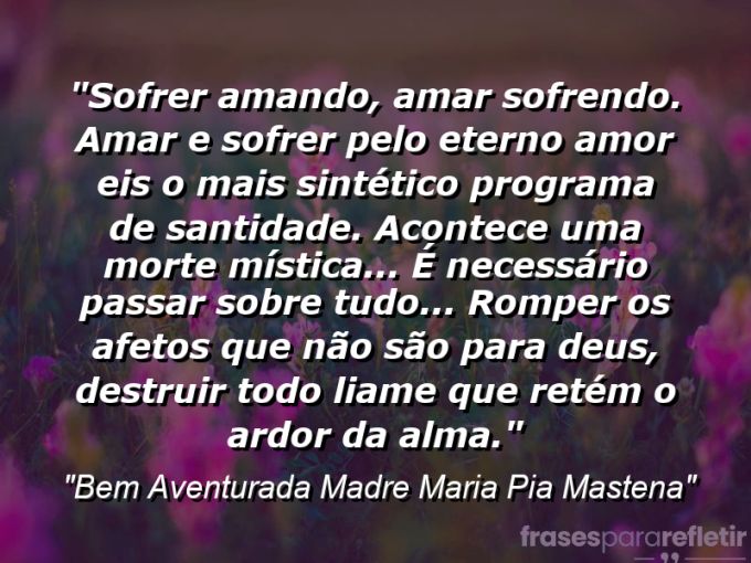 Frases de Amor: mensagens românticas e apaixonantes - “Sofrer amando, amar sofrendo. Amar e sofrer pelo Eterno Amor: eis o mais sintético programa de santidade. Acontece uma morte mística… é necessário passar sobre tudo… romper os afetos que não são para Deus, destruir todo liame que retém o ardor da alma.”