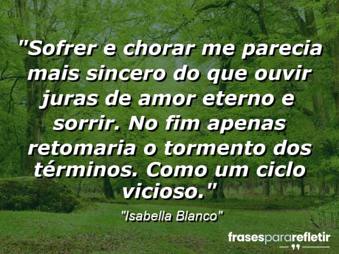 Frases de Amor: mensagens românticas e apaixonantes - “Sofrer e chorar me parecia mais sincero do que ouvir juras de amor eterno e sorrir. No fim apenas retomaria o tormento dos términos. Como um ciclo vicioso.”