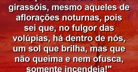 “Sou poeta do sol e amo os girassóis, mesmo aqueles de aflorações noturnas, pois sei que, no fulgor das volúpias, há dentro de nós, um sol que brilha, mas que não queima e nem ofusca, somente incendeia!”