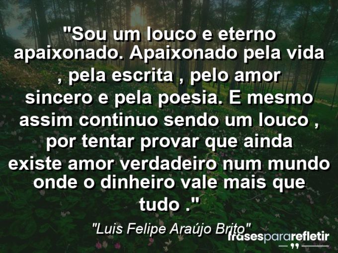 Frases de Amor: mensagens românticas e apaixonantes - “Sou um louco e eterno apaixonado. Apaixonado pela vida , pela escrita , pelo amor sincero e pela poesia . E mesmo assim continuo sendo um louco , por tentar provar que ainda existe amor verdadeiro num mundo onde o dinheiro vale mais que tudo .”