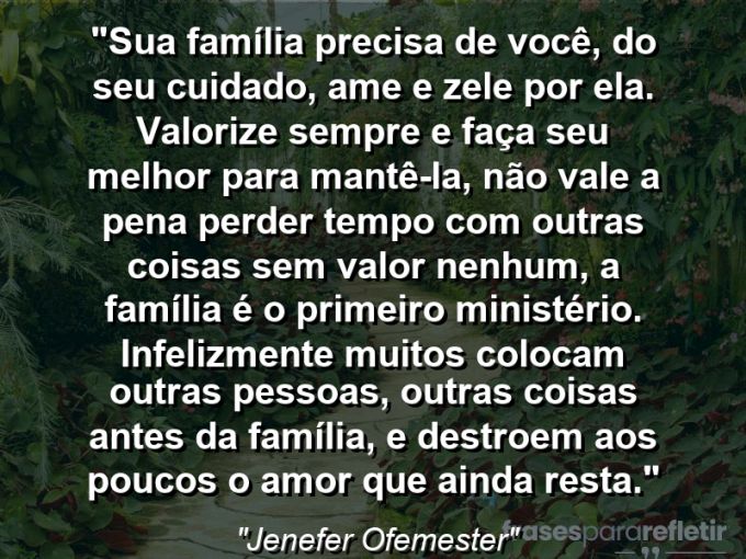 Frases de Amor: mensagens românticas e apaixonantes - “Sua família precisa de você, do seu cuidado, ame e zele por ela. Valorize sempre e faça seu melhor para mantê-la, não vale a pena perder tempo com outras coisas sem valor nenhum, a família é o primeiro ministério. Infelizmente muitos colocam outras pessoas, outras coisas antes da família, e destroem aos poucos o amor que ainda resta.”