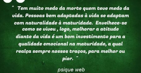 ” Tem muito medo da morte quem teve medo da vida. Pessoas bem adaptadas à vida se adaptam com naturalidade à maturidade. Envelhece-se como se viveu , logo, melhorar a atitude diante da vida é um bom investimento para a qualidade emocional na maturidade, a qual realça sempre nossos traços, para melhor ou pior. “