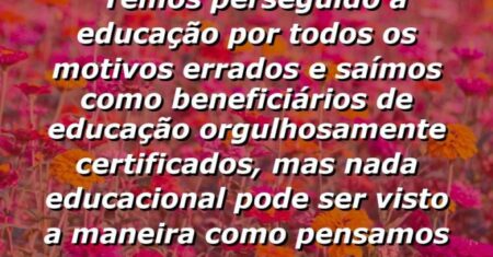 “Temos perseguido a educação por todos os motivos errados e saímos como beneficiários de educação orgulhosamente certificados, mas nada educacional pode ser visto a maneira como pensamos