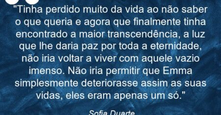 “Tinha perdido muito da vida ao não saber o que queria e agora que finalmente tinha encontrado a maior transcendência, a luz que lhe daria paz por toda a eternidade, não iria voltar a viver com aquele vazio imenso. Não iria permitir que Emma simplesmente deteriorasse assim as suas vidas, eles eram apenas um só.”