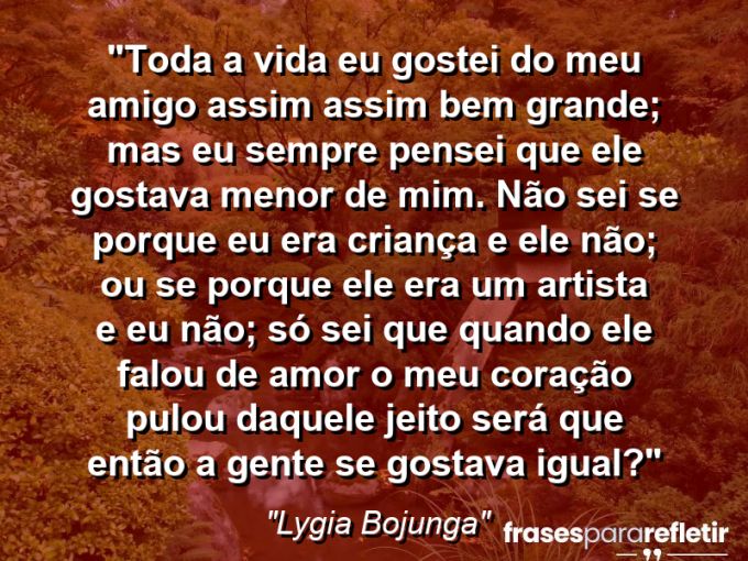 Frases de Amor: mensagens românticas e apaixonantes - “Toda a vida eu gostei do meu Amigo assim… assim bem grande; mas eu sempre pensei que ele gostava menor de mim. Não sei se porque eu era criança e ele não; ou se porque ele era um artista e eu não; só sei que quando ele falou de amor o meu coração pulou daquele jeito: será que então a gente se gostava igual?”