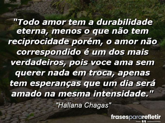 Frases de Amor: mensagens românticas e apaixonantes - “Todo amor tem a durabilidade eterna, menos o que não tem reciprocidade porém, o amor não correspondido é um dos mais verdadeiros, pois voce ama sem querer nada em troca, apenas tem esperanças que um dia será amado na mesma intensidade.”