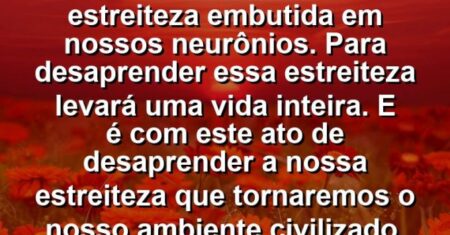 “Todos nascemos com estreiteza embutida em nossos neurônios. Para desaprender essa estreiteza levará uma vida inteira. E é com este ato de desaprender a nossa estreiteza que tornaremos o nosso ambiente civilizado.