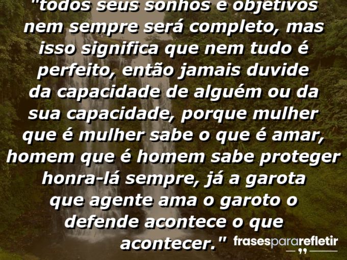 Frases de Amor: mensagens românticas e apaixonantes - “⁠Todos seus sonhos e objetivos nem sempre será completo, mas isso significa que nem tudo é perfeito, então jamais duvide da capacidade de alguém ou da sua capacidade, porque mulher que é mulher sabe o que é amar, homem que é homem sabe proteger honra-lá sempre, já a garota que agente ama o garoto o defende acontece o que acontecer.⁠”