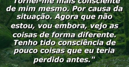 “Tornei-me mais consciente de mim mesmo. Por causa da situação. Agora que não estou, vou embora, vejo as coisas de forma diferente. Tenho tido consciência de pouco coisas que eu teria perdido antes.”